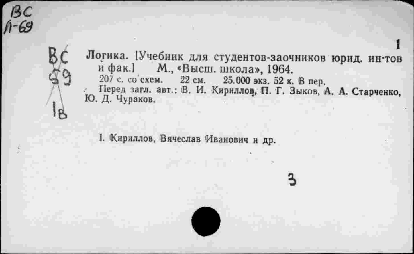 ﻿Логика. [Учебник для студентов-заочников юрид. ин-тов и фак.] М., «Высш, школа», 1964.
207 с. со'схем. 22 см. 25.000 экз. 52 к. В пер.
Перед загл. авт.: 'В. И. Кириллов, П. Г. Зыков, А. А. Старченко, Ю. Д. Чураков.
I. Кириллов, Вячеслав Иванович и др.